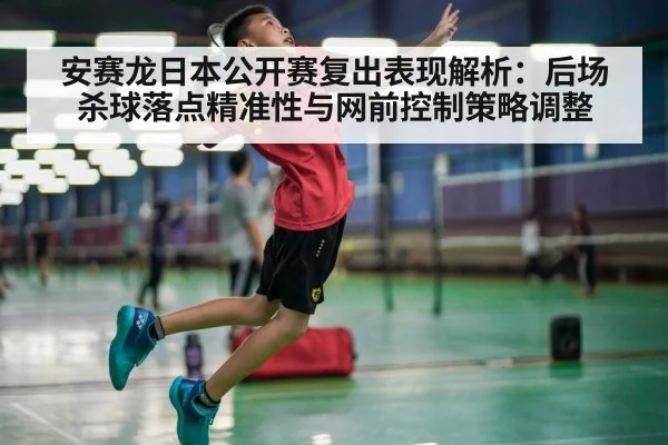 安赛龙日本公开赛复出表现解析:后场杀球落点精准性与网前控制策略调整