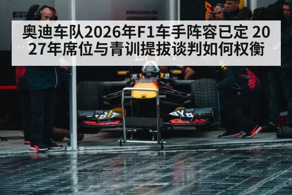 奥迪车队2026年F1车手阵容已定 2027年席位与青训提拔谈判如何权衡